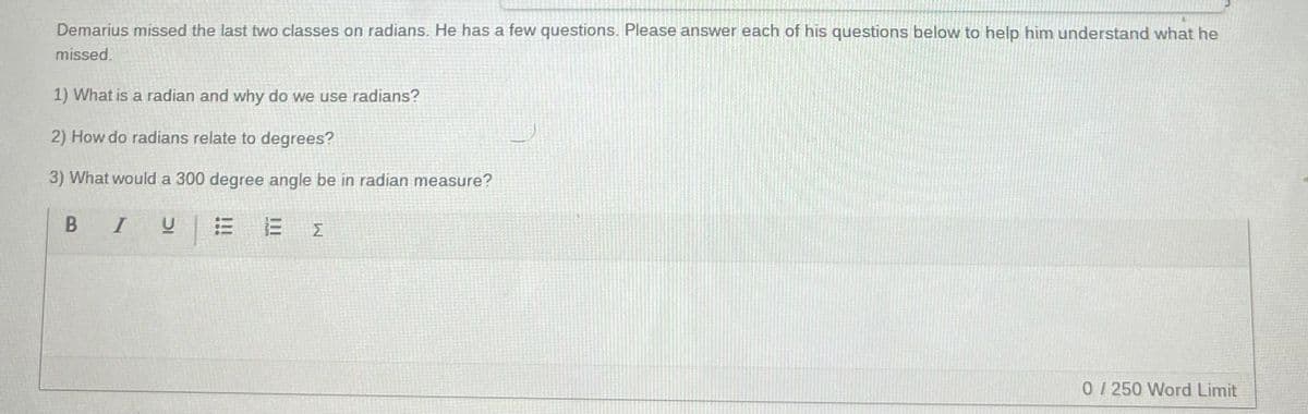 Demarius missed the last two classes on radians. He has a few questions. Please answer each of his questions below to help him understand what he
missed.
1) What is a radian and why do we use radians?
2) How do radians relate to degrees?
3) What would a 300 degree angle be in radian measure?
BIVE
E {
0/250 Word Limit