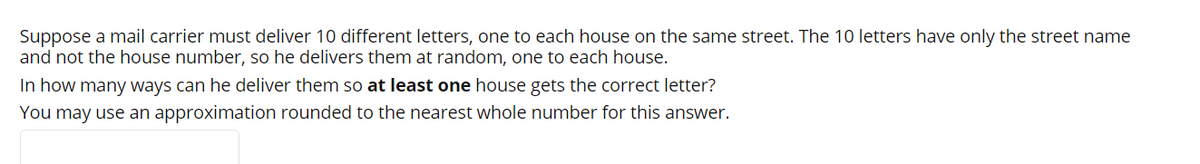 Suppose a mail carrier must deliver 10 different letters, one to each house on the same street. The 10 letters have only the street name
and not the house number, so he delivers them at random, one to each house.
In how many ways can he deliver them so at least one house gets the correct letter?
You may use an approximation rounded to the nearest whole number for this answer.
