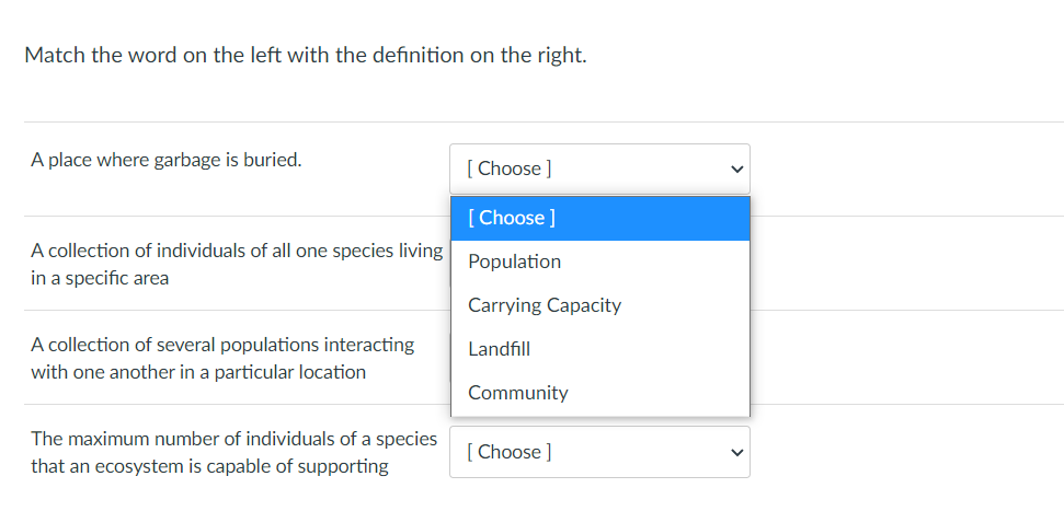 ### Matching Terminology Activity

**Instructions:**
Match the word on the left with the definition on the right by selecting the correct option from the dropdown menu.

1. **A place where garbage is buried.**
   - [Dropdown Menu]
       - [ ] Population
       - [ ] Carrying Capacity
       - [ ] Landfill
       - [ ] Community

2. **A collection of individuals of all one species living in a specific area.**
   - [Dropdown Menu]
       - [ ] Population
       - [ ] Carrying Capacity
       - [ ] Landfill
       - [ ] Community

3. **A collection of several populations interacting with one another in a particular location.**
   - [Dropdown Menu]
       - [ ] Population
       - [ ] Carrying Capacity
       - [ ] Landfill
       - [ ] Community

4. **The maximum number of individuals of a species that an ecosystem is capable of supporting.**
   - [Dropdown Menu]
       - [ ] Population
       - [ ] Carrying Capacity
       - [ ] Landfill
       - [ ] Community