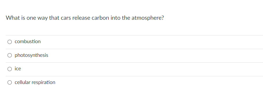 **Question:**

What is one way that cars release carbon into the atmosphere?

**Options:**

1. Combustion
2. Photosynthesis
3. Ice
4. Cellular Respiration

---

In this multiple-choice question, you are asked to identify the process through which cars release carbon into the atmosphere. The correct answer is **combustion**, which is the burning of fuel in car engines that releases carbon dioxide as a byproduct. The other options, **photosynthesis**, **ice**, and **cellular respiration**, do not directly pertain to the operation of cars and their emission of carbon.