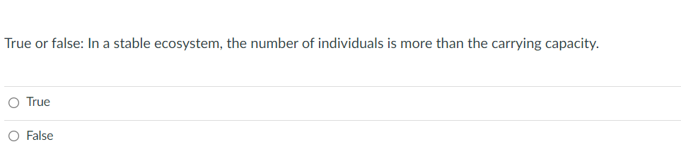 ### Quiz Question: Ecosystem Stability

**Question:**
True or false: In a stable ecosystem, the number of individuals is more than the carrying capacity.

**Options:**
- ○ True
- ○ False

**Explanation:**
The carrying capacity of an ecosystem refers to the maximum number of individuals of a particular species that the environment can sustainably support. It is determined by the availability of resources such as food, water, and habitat space. In a stable ecosystem, the population size is maintained at or below the carrying capacity to ensure that resources are not depleted and that the ecosystem remains balanced.