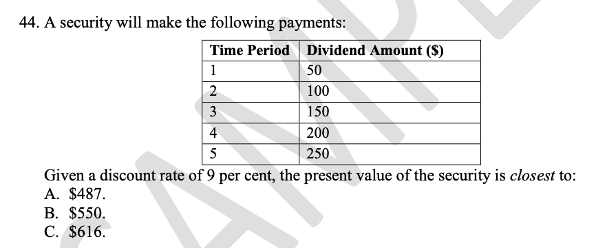 44. A security will make the following payments:
Time Period Dividend Amount ($)
1
50
2
100
3
150
4
200
250
Given a discount rate of 9 per cent, the present value of the security is closest to:
A. $487.
В. $550.
С. $616.
