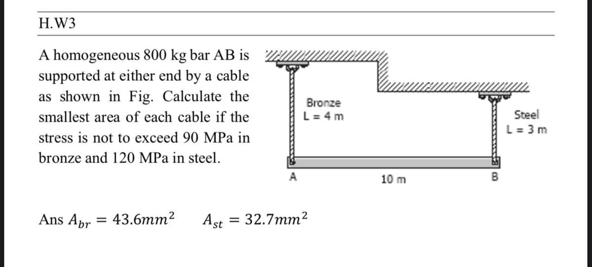 H.W3
A homogeneous 800 kg bar AB is
supported at either end by a cable
as shown in Fig. Calculate the
smallest area of each cable if the
stress is not to exceed 90 MPa in
bronze and 120 MPa in steel.
Bronze
L = 4 m
=
br
Ans Apr 43.6mm²
A
10 m
B
Ast = 32.7mm²
Steel
L = 3m