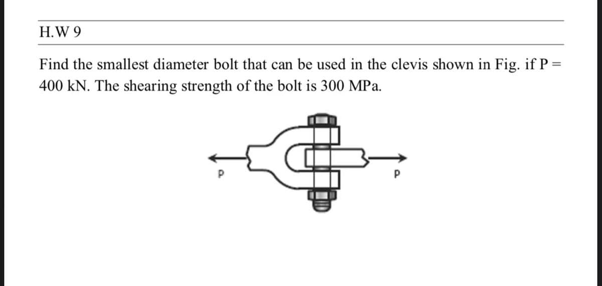 H.W 9
Find the smallest diameter bolt that can be used in the clevis shown in Fig. if P =
400 kN. The shearing strength of the bolt is 300 MPa.