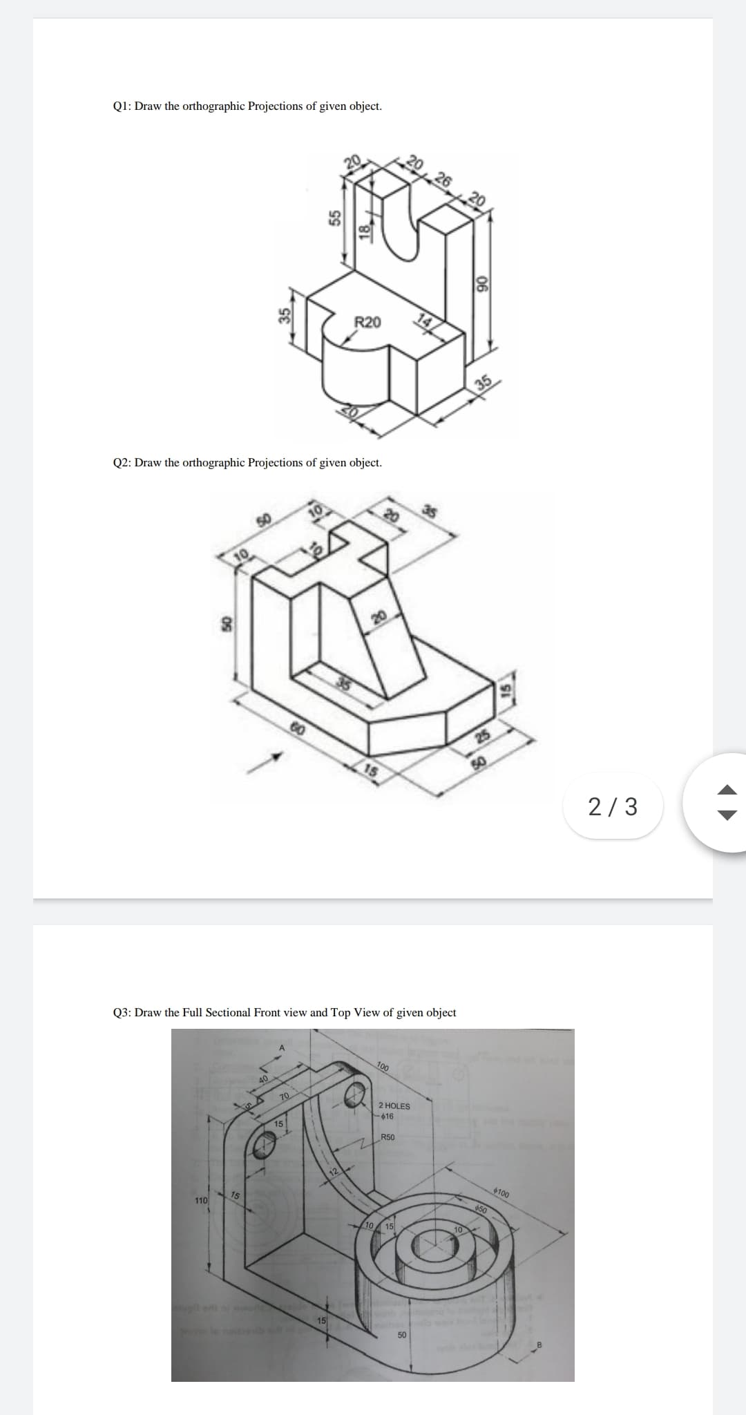 Q1: Draw the orthographic Projections of given object.
20,26 20
R20
35
Q2: Draw the orthographic Projections of given object.
10
20
25
50
2/3
Q3: Draw the Full Sectional Front view and Top View of given object
100
40
70
2 HOLES
-016
15
R50
12
110
15
100
650
10 15
worl
lo noitseib te
15
50
06
