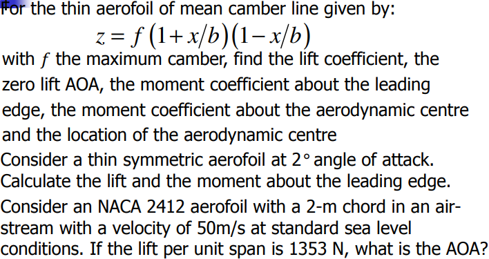 For the thin aerofoil of mean camber line given by:
z = f (1+x/b)(1−x/b)
with f the maximum camber, find the lift coefficient, the
zero lift AOA, the moment coefficient about the leading
edge, the moment coefficient about the aerodynamic centre
and the location of the aerodynamic centre
Consider a thin symmetric aerofoil at 2° angle of attack.
Calculate the lift and the moment about the leading edge.
Consider an NACA 2412 aerofoil with a 2-m chord in an air-
stream with a velocity of 50m/s at standard sea level
conditions. If the lift per unit span is 1353 N, what is the AOA?