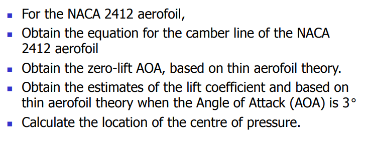 ■ For the NACA 2412 aerofoil,
■ Obtain the equation for the camber line of the NACA
2412 aerofoil
■ Obtain the zero-lift AOA, based on thin aerofoil theory.
■ Obtain the estimates of the lift coefficient and based on
thin aerofoil theory when the Angle of Attack (AOA) is 3°
■Calculate the location of the centre of pressure.