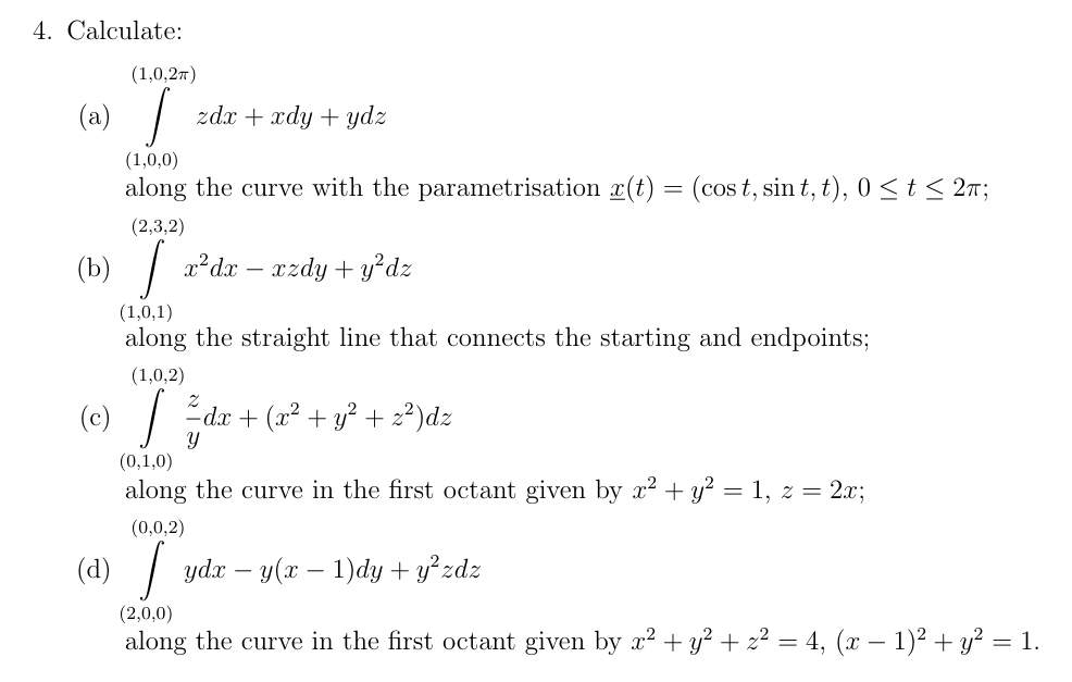 4. Calculate:
(1,0,2π)
(a) | zd. +xdy+ydz
(b)
(1,0,0)
along the curve with the parametrisation x(t) = (cost, sint, t), 0 ≤ t ≤ 2π;
(2,3,2)
[ x²dx − xzdy + y²dz
(1,0,1)
along the straight line that connects the starting and endpoints;
(1,0,2)
dx + (x² + y² + z²)dz
(0,1,0)
Y
along the curve in the first octant given by x² + y² = 1, z = 2x;
(0,0,2)
(d) \
(2,0,0)
ydxy(x 1)dy + y²zdz
-
along the curve in the first octant given by x² + y² + z² = 4, (x − 1)² + y² = 1.