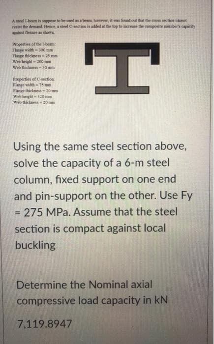 A steel I-beam is suppose to be used as a beam, however, it was found out that the cross section cannot
resist the demand. Hence, a steel C-section is added at the top to increase the composite member's capacity
against flexure as shown
Properties of the 1-beam
Flange width-300 mm
Flange thickness - 25 mm
Web height=200 mm
Web thickness-30 mm
Properties of C-section
Flange width-75
Flange thickness-20 mm
Web height 320 mm
Web thickness-20mm
Using the same steel section above,
solve the capacity of a 6-m steel
column, fixed support on one end
and pin-support on the other. Use Fy
= 275 MPa. Assume that the steel
section is compact against local
buckling
Determine the Nominal axial
compressive load capacity in KN
7,119.8947
H