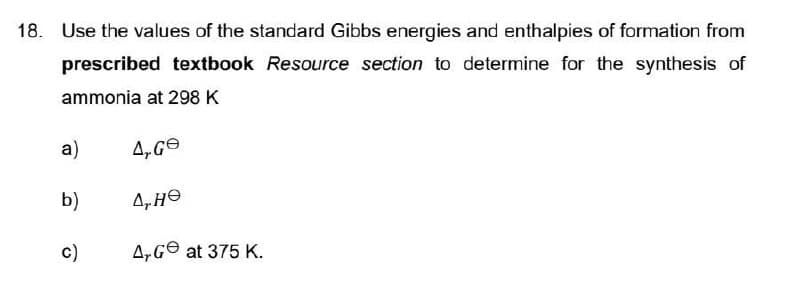 18. Use the values of the standard Gibbs energies and enthalpies of formation from
prescribed textbook Resource section to determine for the synthesis of
ammonia at 298 K
4, Ge
4, He
A, Ge at 375 K.
a)
b)
c)