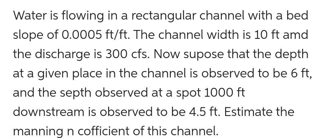 Water is flowing in a rectangular channel with a bed
slope of 0.0005 ft/ft. The channel width is 10 ft amd
the discharge is 300 cfs. Now supose that the depth
at a given place in the channel is observed to be 6 ft,
and the septh observed at a spot 1000 ft
downstream is observed to be 4.5 ft. Estimate the
manning n cofficient of this channel.