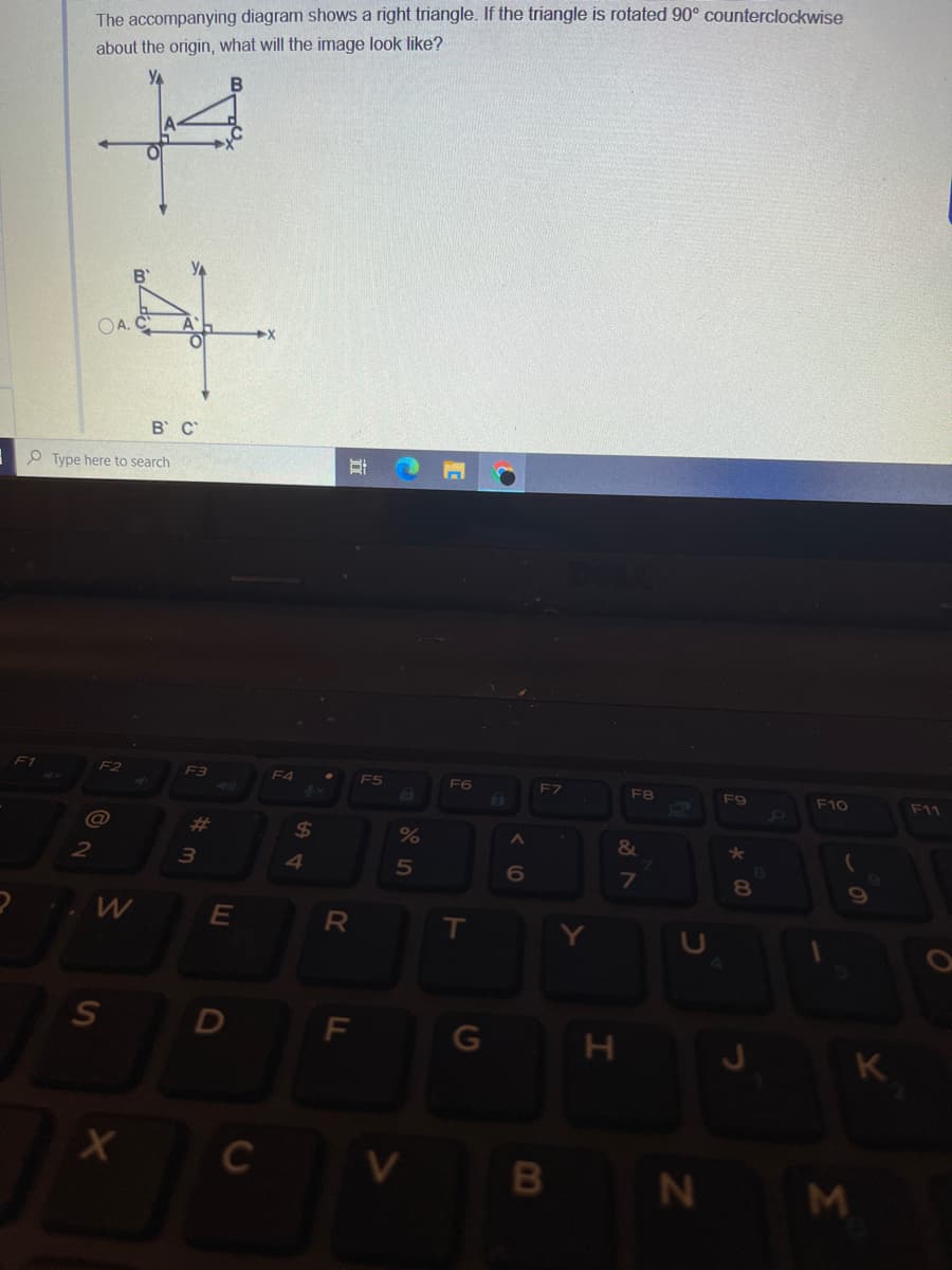 The accompanying diagram shows a right triangle. If the triangle is rotated 90° counterclockwise
about the origin, what will the image look like?
to
YA
YA
B'
OA.
A
B C
O Type here to search
F1
F2
F3
F4
F6
F7
F9
F10
F11
%23
%24
&
2
5n
7
8.
E
D
F\
G
K
C
N M
