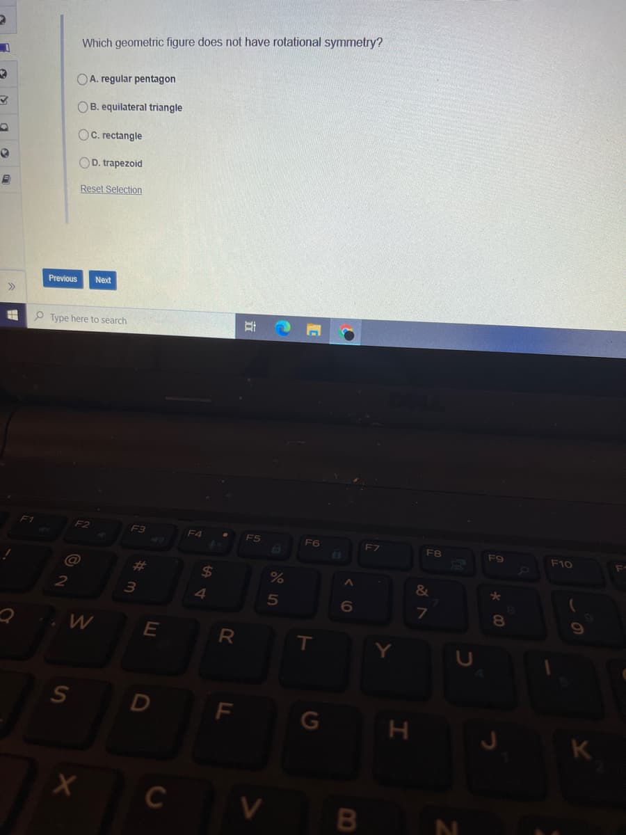 Which geometric figure does not have rotational symmetry?
OA. regular pentagon
OB. equilateral triangle
Oc. rectangle
OD. trapezoid
Reset Selection
Previous
Next
>>
O Type here to search
F1
F2
F3
F4
F5
FB
F9
F10
%23
24
&
2
6
T
D
F
K
C
