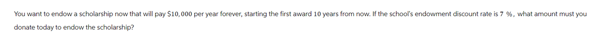 You want to endow a scholarship now that will pay $10,000 per year forever, starting the first award 10 years from now. If the school's endowment discount rate is 7 %, what amount must you
donate today to endow the scholarship?