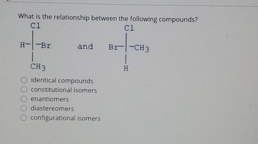 What is the relationship between the following compounds?
Cl
Cl
H--Br
and Br
CH3
identical compounds
O constitutional isomers
enantiomers
diastereomers
configurational isomers
Br-CH3
H