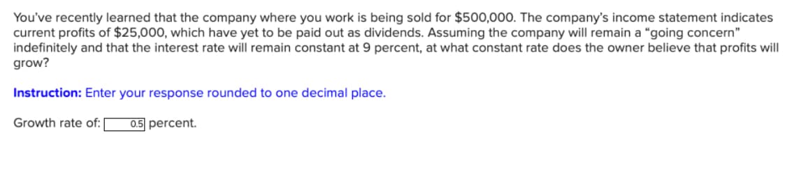 You've recently learned that the company where you work is being sold for $500,000. The company's income statement indicates
current profits of $25,000, which have yet to be paid out as dividends. Assuming the company will remain a "going concern"
indefinitely and that the interest rate will remain constant at 9 percent, at what constant rate does the owner believe that profits will
grow?
Instruction: Enter your response rounded to one decimal place.
Growth rate of: [ 0.5 percent.