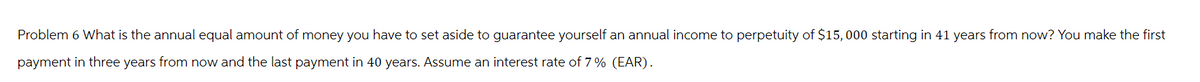 Problem 6 What is the annual equal amount of money you have to set aside to guarantee yourself an annual income to perpetuity of $15,000 starting in 41 years from now? You make the first
payment in three years from now and the last payment in 40 years. Assume an interest rate of 7% (EAR).