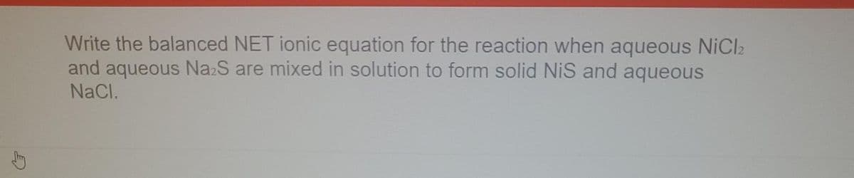 E
Write the balanced NET ionic equation for the reaction when aqueous NiCl₂
and aqueous Na2S are mixed in solution to form solid NiS and aqueous
NaCl.