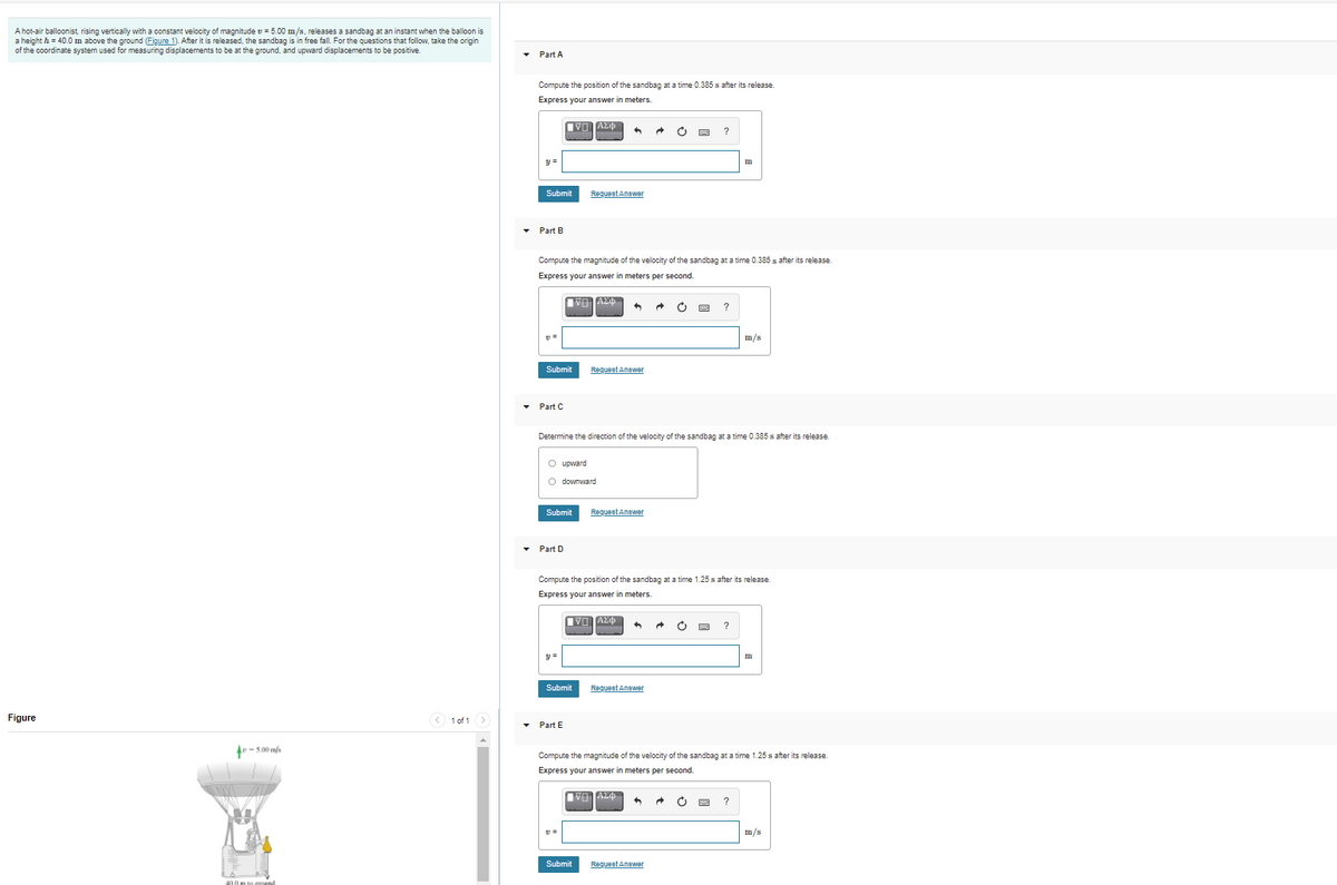 A hot-air balloonist, rising vertically with a constant velocity of magnitude v = 5.00 m/s. releases a sandbag at an instant when the balloon is
a height h = 40.0 m above the ground (Figure 1). After it is released, the sandbag is in free fall. For the questions that follow, take the origin
of the coordinate system used for measuring displacements to be at the ground, and upward displacements to be positive.
• Part A
Compute the position of the sandbag at a time 0.385 s after its release.
Express your answer in meters.
VO TAZO
?
y =
Submit
RequeetAnawer
• Part B
Compute the magnitude of the velocity of the sandbag at a time 0.385 s after its release.
Express your answer in meters per second.
m/s
Submit
Requeet Anewer
• Part C
Determine the direction of the velocity of the sandbag at a time 0.385 s after its release.
O upward
O downward
Submit
Requeet Anawer
• Part D
Compute the position of the sandbag at a time 1.25 s after its release.
Express your answer in meters.
?
y =
Submit
Requeat Anewer
Figure
< 1 of 1 >
• Part E
e- 5.00 m/s
Compute the magnitude of the velocity of the sandbag at a time 1.25 s after its release.
Express your answer in meters per second.
m/s
Submit
RequeetAnawer
