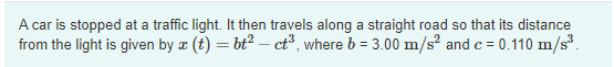 A car is stopped at a traffic light. It then travels along a straight road so that its distance
from the light is given by æ (t) = bt2 – ct³, where b = 3.00 m/s and c = 0.110 m/s.
