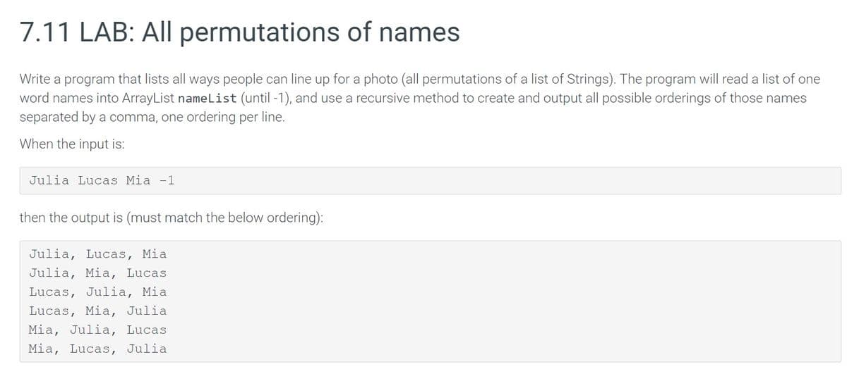 7.11 LAB: All permutations of names
Write a program that lists all ways people can line up for a photo (all permutations of a list of Strings). The program will read a list of one
word names into ArrayList nameList (until -1), and use a recursive method to create and output all possible orderings of those names
separated by a comma, one ordering per line.
When the input is:
Julia Lucas Mia -1
then the output is (must match the below ordering):
Julia, Lucas, Mia
Julia, Mia, Lucas
Lucas, Julia, Mia
Lucas, Mia, Julia
Mia, Julia, Lucas
Mia, Lucas, Julia