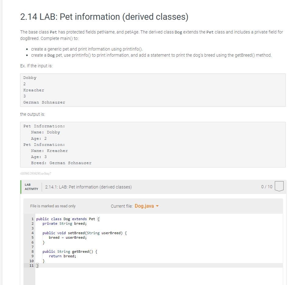 2.14 LAB: Pet information (derived classes)
The base class Pet has protected fields petName, and petAge. The derived class Dog extends the Pet class and includes a private field for
dogBreed. Complete main() to:
• create a generic pet and print information using printinfo().
• create a Dog pet, use printInfo() to print information, and add a statement to print the dog's breed using the getBreed() method.
Ex. If the input is:
Dobby
2
Kreacher
3
German Schnauzer
the output is:
Pet Information:
Name: Dobby
Age: 2
Pet Information:
Name: Kreacher
Age: 3
Breed: German Schnauzer
430560.2938290.qx3zqy7
LAB
ACTIVITY
File is marked as read only
1 public class Dog extends Pet {
2
private String breed;
3
4
5
6
7
8
9
2.14.1: LAB: Pet information (derived classes)
10
11}
}
Current file: Dog.java ▾
public void setBreed (String userBreed) {
breed userBreed;
}
public String getBreed() {
return breed;
0/10