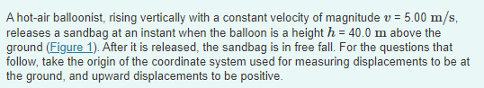 A hot-air balloonist, rising vertically with a constant velocity of magnitude v = 5.00 m/s,
releases a sandbag at an instant when the balloon is a height h = 40.0 m above the
ground (Figure 1). After it is released, the sandbag is in free fall. For the questions that
follow, take the origin of the coordinate system used for measuring displacements to be at
the ground, and upward displacements to be positive.
