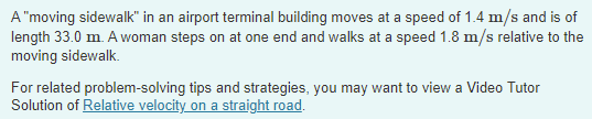 A "moving sidewalk" in an airport terminal building moves at a speed of 1.4 m/s and is of
length 33.0 m. A woman steps on at one end and walks at a speed 1.8 m/s relative to the
moving sidewalk.
For related problem-solving tips and strategies, you may want to view a Video Tutor
Solution of Relative velocity on a straight road.
