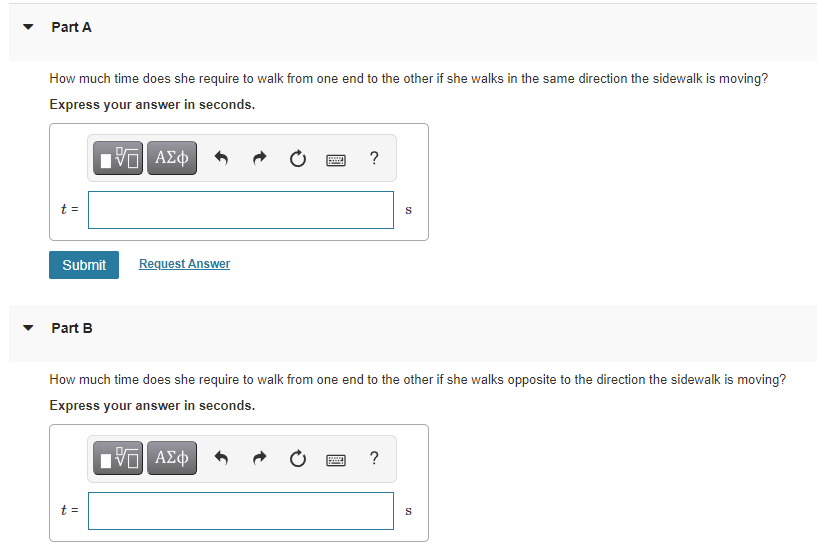 Part A
How much time does she require to walk from one end to the other if she walks in the same direction the sidewalk is moving?
Express your answer in seconds.
t =
S
Submit
Request Answer
Part B
How much time does she require to wallk from one end to the other if she walks opposite to the direction the sidewalk is moving?
Express your answer in seconds.
?
t =
S
