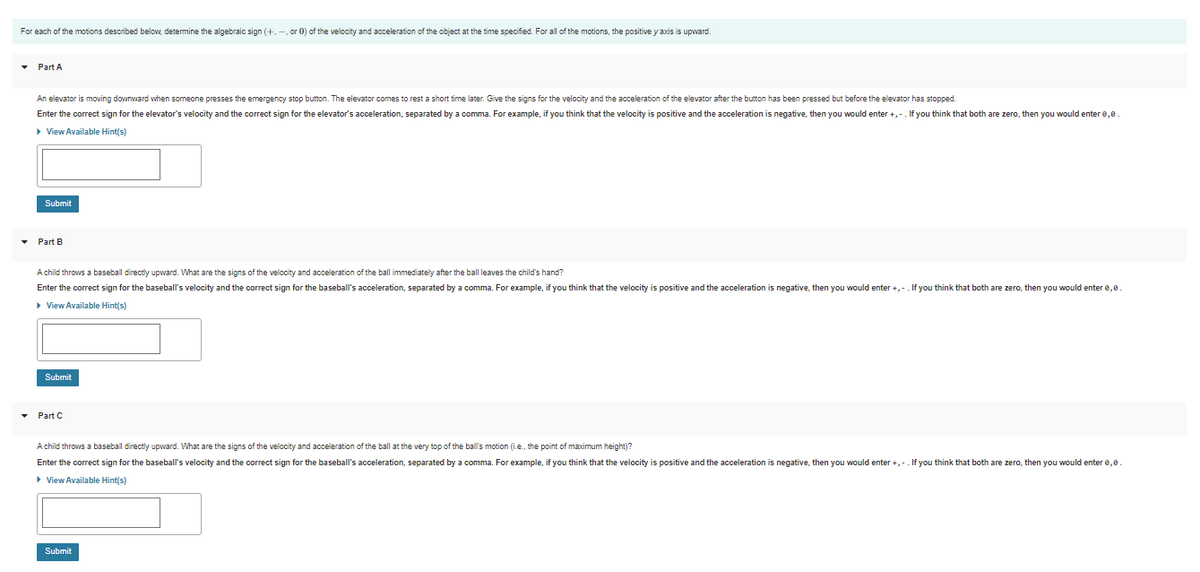 For each of the motions described below, determine the algebraic sign (+. -, or 0) of the velocity and acceleration of the object at the time specified. For all of the motions, the positive y axis is upward.
• Part A
An elevator is moving downward when someone presses the emergency stop button. The elevator comes to rest a short time later. Give the signs for the velocity and the acceleration of the elevator after the button has been pressed but before the elevator has stopped.
Enter the correct sign for the elevator's velocity and the correct sign for the elevator's acceleration, separated by a comma. For example, if you think that the velocity is positive and the acceleration is negative, then you would enter +,-. If you think that both are zero, then you would enter e,e.
> View Available Hint(s)
Submit
Part B
A child throws a baseball directly upward. What are the signs of the velocity and acceleration of the ball immediately after the ball leaves the child's hand?
Enter the correct sign for the baseball's velocity and the correct sign for the baseball's acceleration, separated by a comma. For example, if you think that the velocity is positive and the acceleration is negative, then you would enter +,-. If you think that both are zero, then you would enter e,0.
• View Available Hint(s)
Submit
• Part C
A child throws a baseball directly upward. What are the signs of the velocity and acceleration of the ball at the very top of the ball's motion (i.e., the point of maximum height)?
Enter the correct sign for the baseball's velocity and the correct sign for the baseball's acceleration, separated by a comma. For example, if you think that the velocity is positive and the acceleration is negative, then you would enter +,-. If you think that both are zero, then you would enter e,0.
• View Available Hint(s)
Submit
