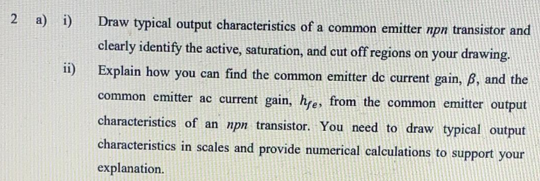 2 a) i)
Draw typical output characteristics of a common emitter npn transistor and
clearly identify the active, saturation, and cut off regions on your drawing.
ii)
Explain how you can find the common emitter de current gain, B, and the
common emitter ac current gain, hre, from the common emitter output
characteristics of an npn transistor. You need to draw typical output
characteristics in scales and provide numerical calculations to support your
explanation.
