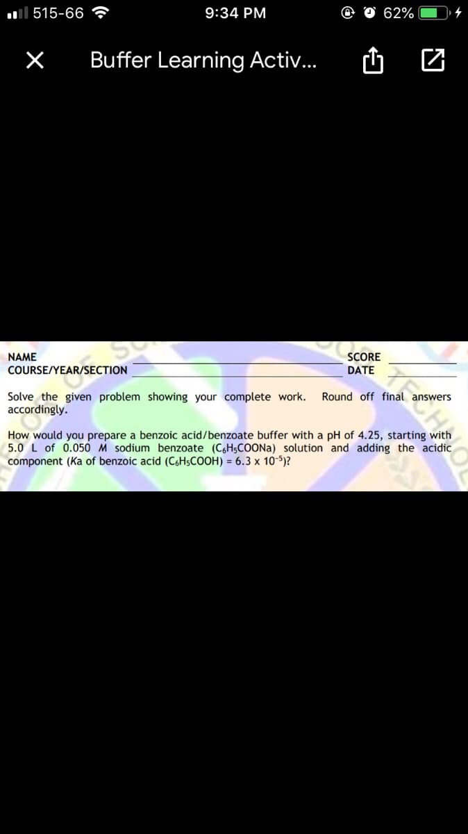 ull 515-66 ?
9:34 PM
62%
Buffer Learning Activ...
NAME
COURSE/YEAR/SECTION
SCORE
DATE
Round off final answers
Solve the given problem showing your complete work.
accordingly.
How would you prepare a benzoic acid/benzoate buffer with a pH of 4.25, starting with
5.0 L of 0.050 M sodium benzoate (C6H5COONA) solution and adding the acidic
component (Ka of benzoic acid (C6H5COOH) = 6.3 x 10-5)?
