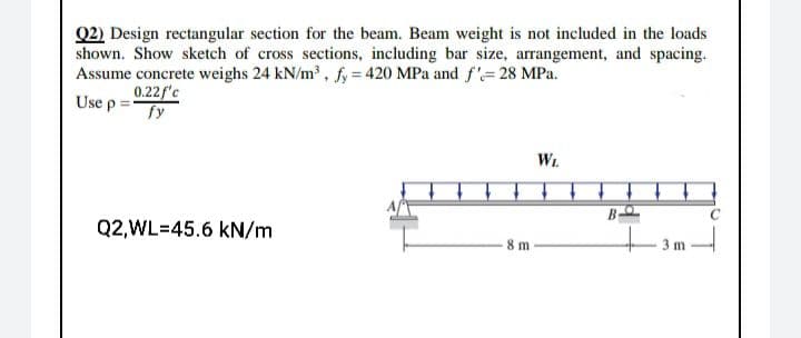 Q2) Design rectangular section for the beam. Beam weight is not included in the loads
shown. Show sketch of cross sections, including bar size, arrangement, and spacing.
Assume concrete weighs 24 kN/m³, fy = 420 MPa and f'= 28 MPa.
0.22f'c
fy
Use p:
Wt
B
Q2,WL=45.6 kN/m
8 m
m
