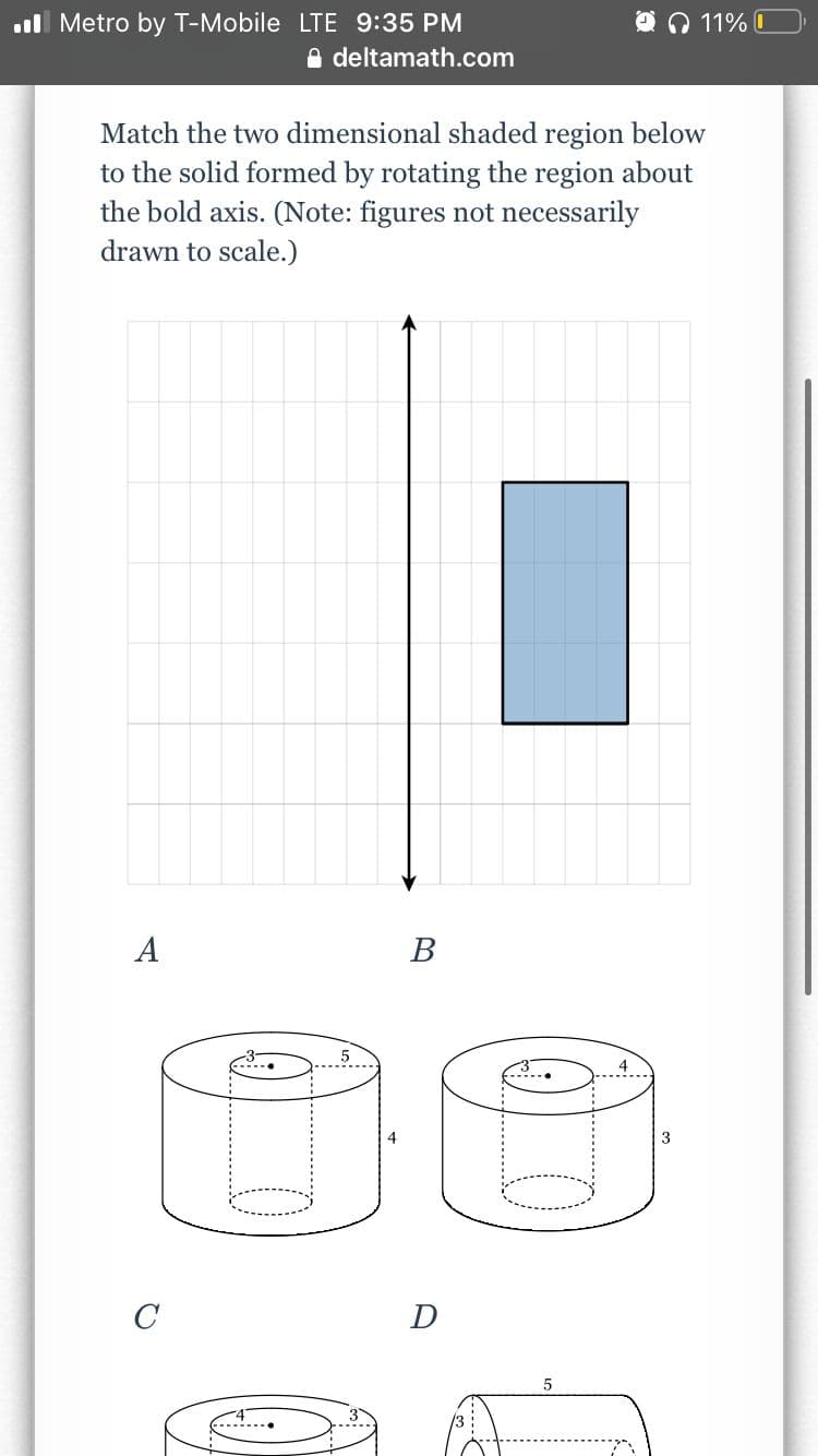 Metro by T-Mobile LTE 9:35 PM
deltamath.com
Match the two dimensional shaded region below
to the solid formed by rotating the region about
the bold axis. (Note: figures not necessarily
drawn to scale.)
A
C
B
D
5
4
11%
3