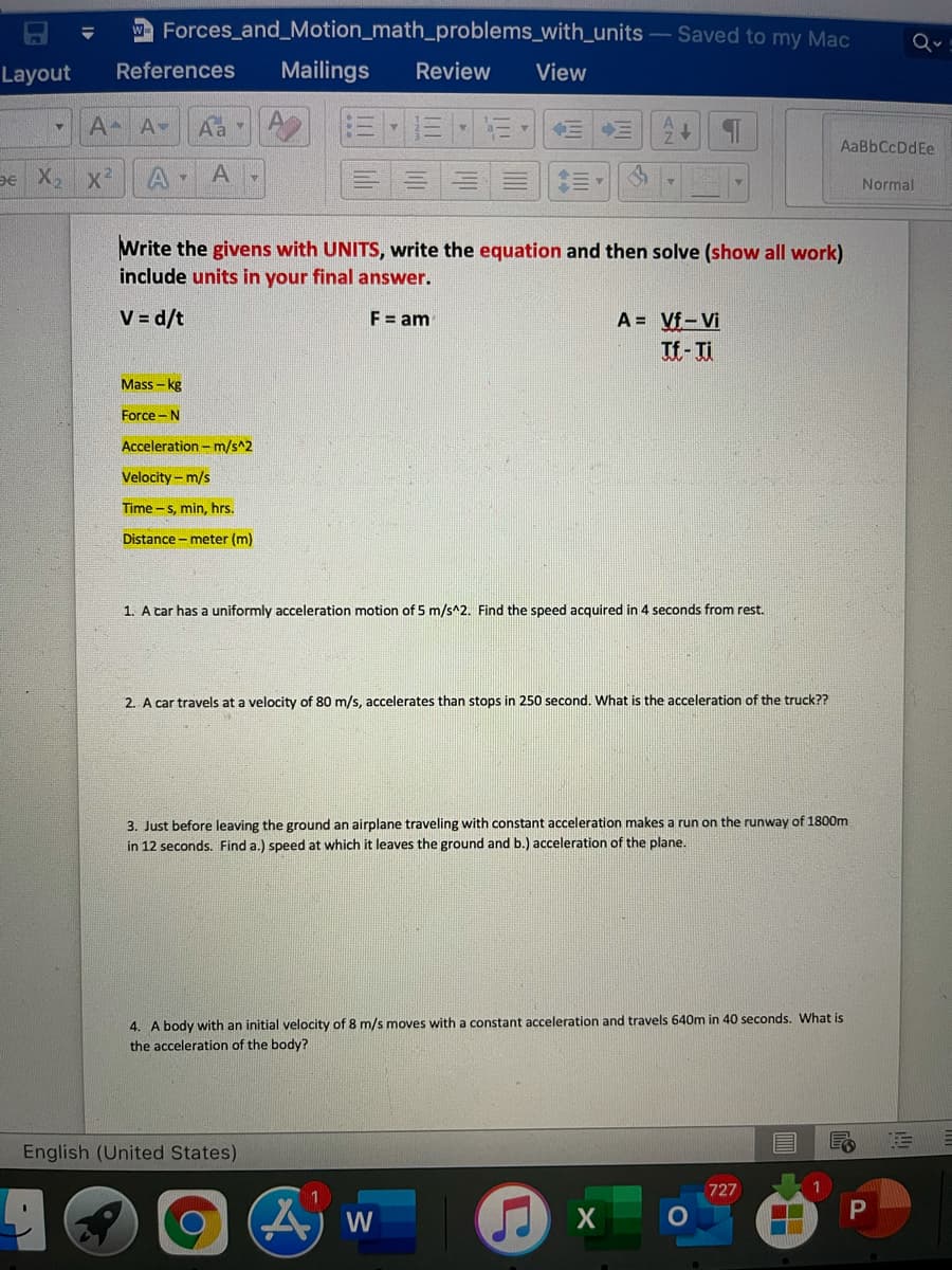 A Forces_and_Motion_math_problems_with_units - Saved to my Mac
Q
Layout
References
Mailings
Review
View
EMEE
A A-
Aa
AaBbCcDdEe
De X, x2
Normal
Write the givens with UNITS, write the equation and then solve (show all work)
include units in your final answer.
V = d/t
A = Vf-Vi
Tf-Ti
F = am
Mass – kg
Force -N
Acceleration - m/s^2
Velocity - m/s
Time - s, min, hrs.
Distance - meter (m)
1. A car has a uniformly acceleration motion of 5 m/s^2. Find the speed acquired in 4 seconds from rest.
2. A car travels at a velocity of 80 m/s, accelerates than stops in 250 second. What is the acceleration of the truck??
3. Just before leaving the ground an airplane traveling with constant acceleration makes a run on the runway of 1800m
in 12 seconds. Find a.) speed at which it leaves the ground and b.) acceleration of the plane.
4. A body with an initial velocity of 8 m/s moves with a constant acceleration and travels 640m in 40 seconds. What is
the acceleration of the body?
English (United States)
727
W
