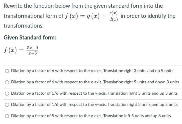 Rewrite the function below from the given standard form into the
transformational form of f (x) = q (x) +
r(x)
in order to identify the
d(x)
transformations.
Given Standard form:
5æ-9
f (x)
x-3
Dilation by a factor of 6 with respect to the x-axis, Translation right 3 units and up 5 units
O Dilation by a factor of 6 with respect to the x-axis, Translation right 5 units and down 3 units
Dilation by a factor of 1/6 with respect to the y-axis, Translation right 5 units and up 3 units
O Dilation by a factor of 1/6 with respect to the y-axis, Translation right 3 units and up 5 units
O Dilation by a factor of 5 with respect to the x-axis, Translation left 3 units and up 6 units
