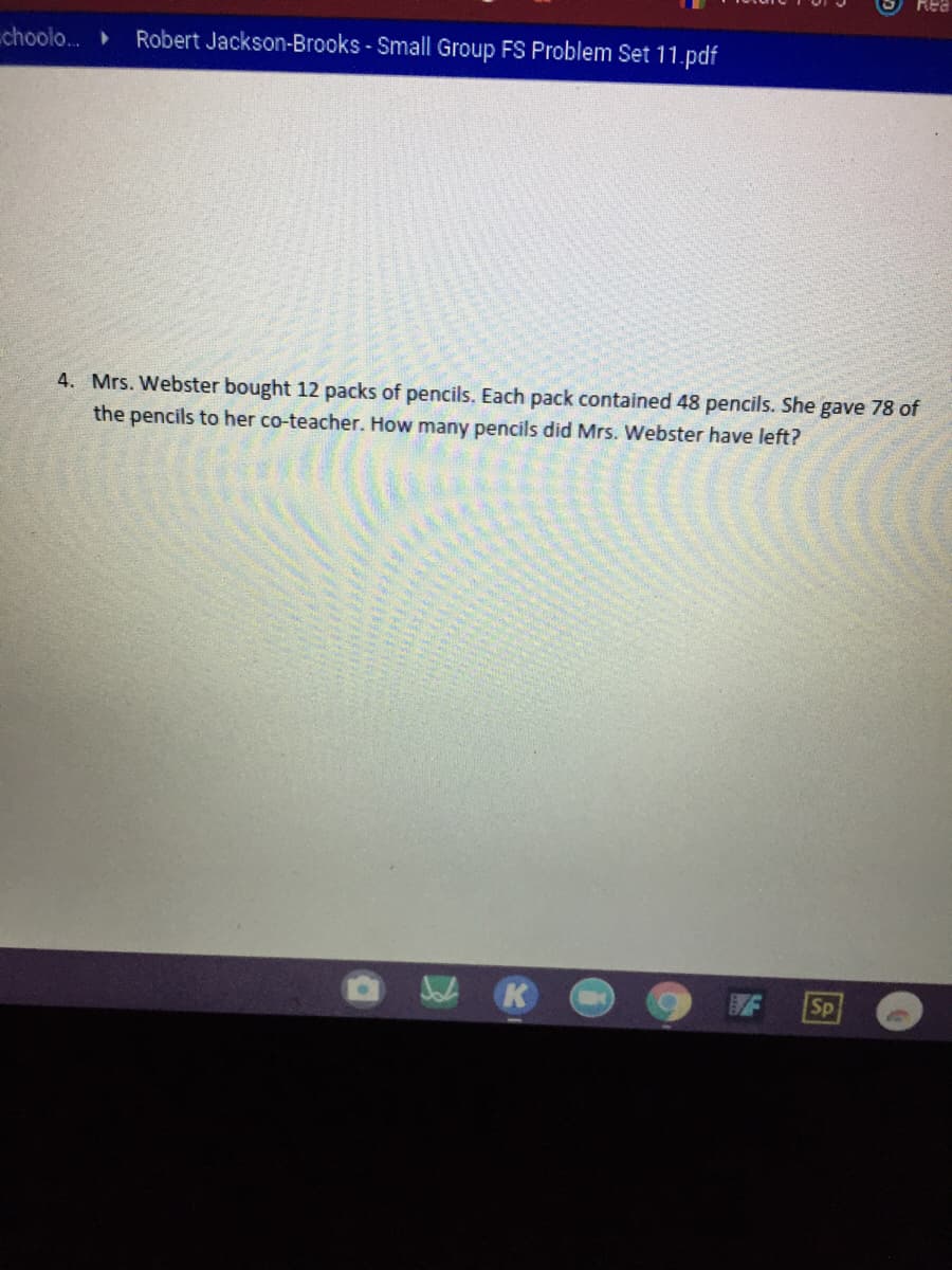 choolo.
Robert Jackson-Brooks - Small Group FS Problem Set 11.pdf
4. Mrs. Webster bought 12 packs of pencils. Each pack contained 48 pencils. She gave 78 of
the pencils to her co-teacher. How many pencils did Mrs. Webster have left?
Sp
