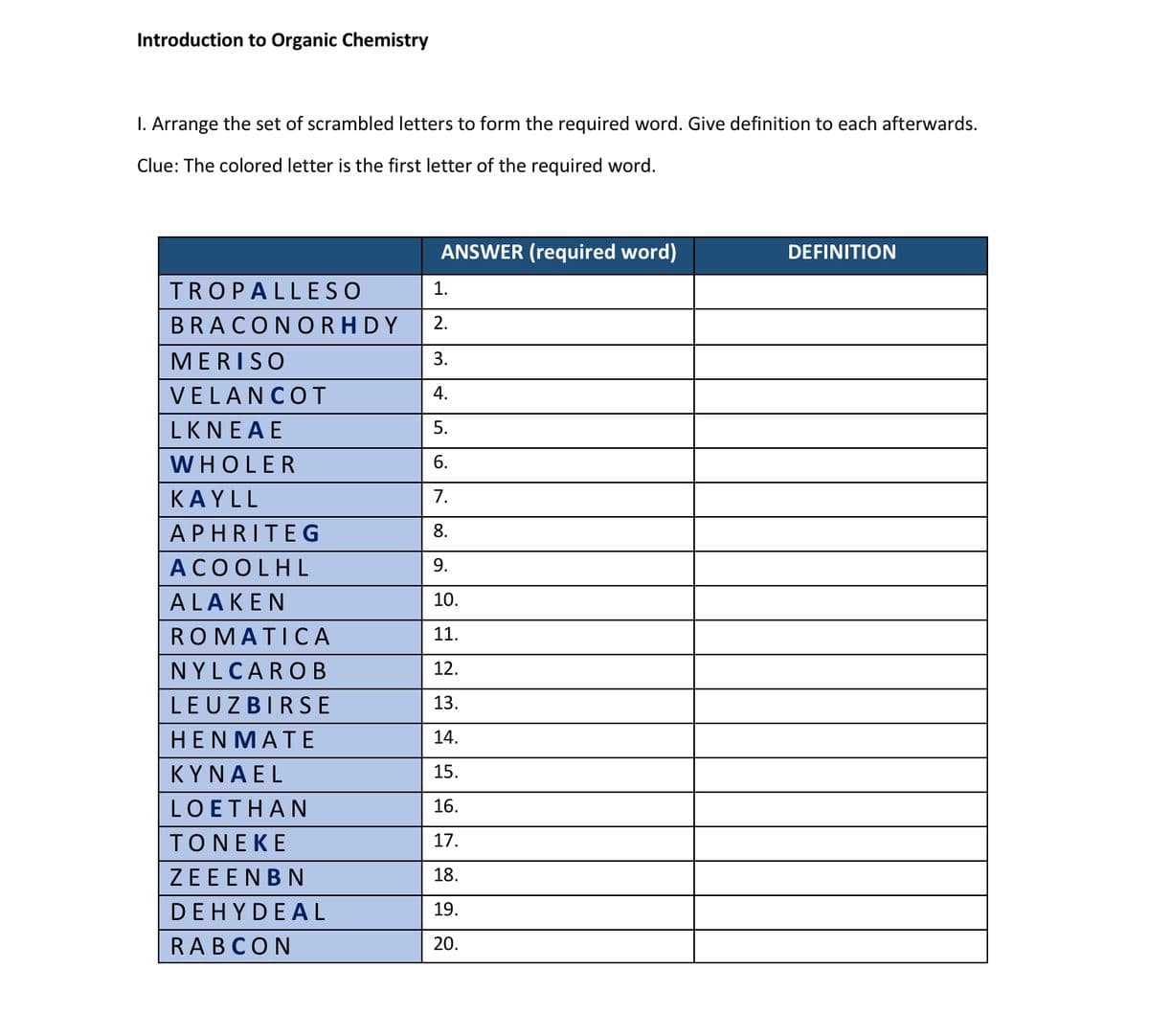 Introduction to Organic Chemistry
I. Arrange the set of scrambled letters to form the required word. Give definition to each afterwards.
Clue: The colored letter is the first letter of the required word.
ANSWER (required word)
DEFINITION
TROPALLESO
1.
BRACONORHDY
2.
MERISO
3.
VELANCOT
4.
LKNEΑΕ.
5.
WHOLER
6.
ΚAYLL
7.
APHRITEG
8.
АСОOLHL
9.
ALAKEN
10.
ROMATICА
11.
NYLCARO B
12.
LEUZBIRS E
13.
НENMATE
14.
ΚΥΝΑEL
15.
LOETHAN
16.
TONEKE
17.
ZEEENBN
18.
DEHYDEAL
19.
RABCON
20.
