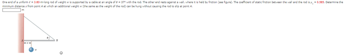 One end of a uniform € = 3.80-m-long rod of weight w is supported by a cable at an angle of 8 = 37° with the rod. The other end rests against a wall, where it is held by friction (see figure). The coefficient of static friction between the wall and the rod is μ = 0.585. Determine the
minimum distance x from point A at which an additional weight w (the same as the weight of the rod) can be hung without causing the rod to slip at point A.
9
R