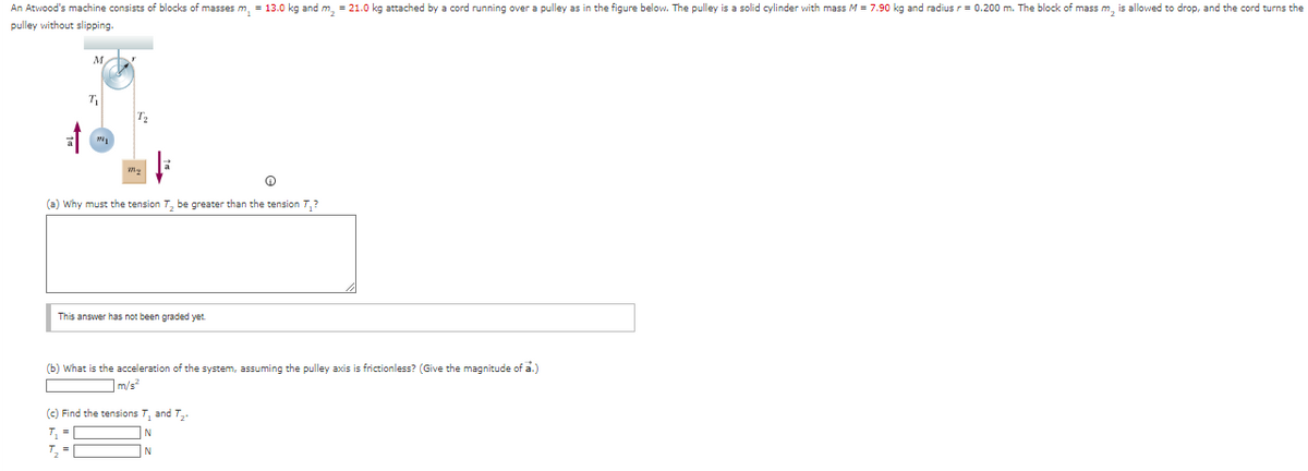 An Atwood's machine consists of blocks of masses m₁ = 13.0 kg and m₂ = 21.0 kg attached by a cord running over a pulley as in the figure below. The pulley is a solid cylinder with mass M = 7.90 kg and radius r = 0.200 m. The block of mass m₂ is allowed to drop, and the cord turns the
pulley without slipping.
M
T₁
M1
T₂
(a) Why must the tension 7₂ be greater than the tension T₁?
This answer has not been graded yet.
(b) What is the acceleration of the system, assuming the pulley axis is frictionless? (Give the magnitude of a.)
m/s²
(c) Find the tensions T₁ and T₂.
T₁ =
¹₂ =