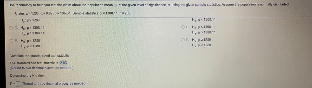 Use technology to help you test the claim about the population mean, p, at the given level of significance, a, using the given sample statistics. Assume the population is normally distributed.
Claim: u > 1280; a = 0.07; o = 196.31. Sample statistics: x= 1308.11, n= 200
H p> 1280
Ha: p< 1308.11
O C. Ho u> 1308.11
O D. Ho: Hs 1308.11
Ha ps 1308.11
Ha: p> 1308.11
O E. H, p> 1280
O F. Ho: µ2 1280
Ha: u< 1280
Ha ps 1280
Calculate the standardized test statistic.
The standardized test statistic is 2.03.
(Round to two decimal places as needed.)
Determine the P-value.
P 3D
(Round to three decimal places as needed.)
