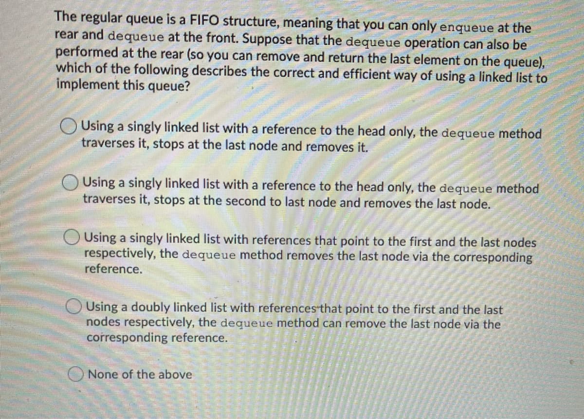 The regular queue is a FIFO structure, meaning that you can only enqueue at the
rear and dequeue at the front. Suppose that the dequeue operation can also be
performed at the rear (so you can remove and return the last element on the queue),
which of the following describes the correct and efficient way of using a linked list to
implement this queue?
OUsing a singly linked list with a reference to the head only, the dequeue method
traverses it, stops at the last node and removes it.
O Using a singly linked list with a reference to the head only, the dequeue method
traverses it, stops at the second to last node and removes the last node.
O Using a singly linked list with references that point to the first and the last nodes
respectively, the dequeue method removes the last node via the corresponding
reference.
OUsing a doubly linked list with references that point to the first and the last
nodes respectively, the dequeue method can remove the last node via the
corresponding reference.
O None of the above
