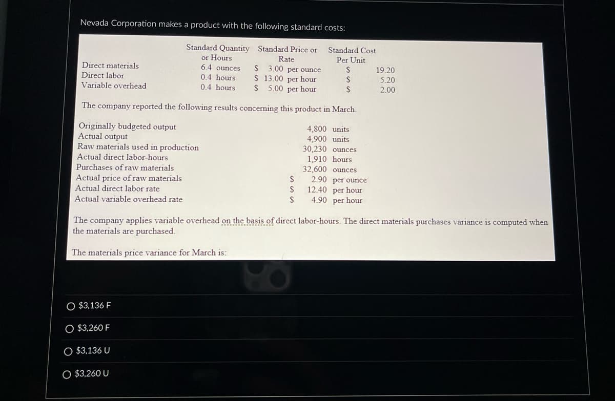 Nevada Corporation makes a product with the following standard costs:
Standard Quantity
or Hours
Standard Price or
Rate
3.00 per ounce
6.4 ounces
0.4 hours
0.4 hours
$
$
13.00 per hour
S 5.00 per hour
The company reported the following results concerning this product in March.
Originally budgeted output
Actual output
Raw materials used in production
Actual direct labor-hours
Direct materials
Direct labor
Variable overhead
Purchases of raw materials
Actual price of raw materials
Actual direct labor rate
Actual variable overhead rate
O $3,136 F
O $3,260 F
S
S
S
O $3,136 U
O $3,260 U
Standard Cost
Per Unit
S
S
S
4,800 units
4,900 units
30,230 ounces
1,910 hours.
32,600 ounces
2.90 per ounce
12.40 per hour
4.90 per hour
The company applies variable overhead on the basis of direct labor-hours. The direct materials purchases variance is computed when
the materials are purchased.
The materials price variance for March is:
19.20
5.20
2.00