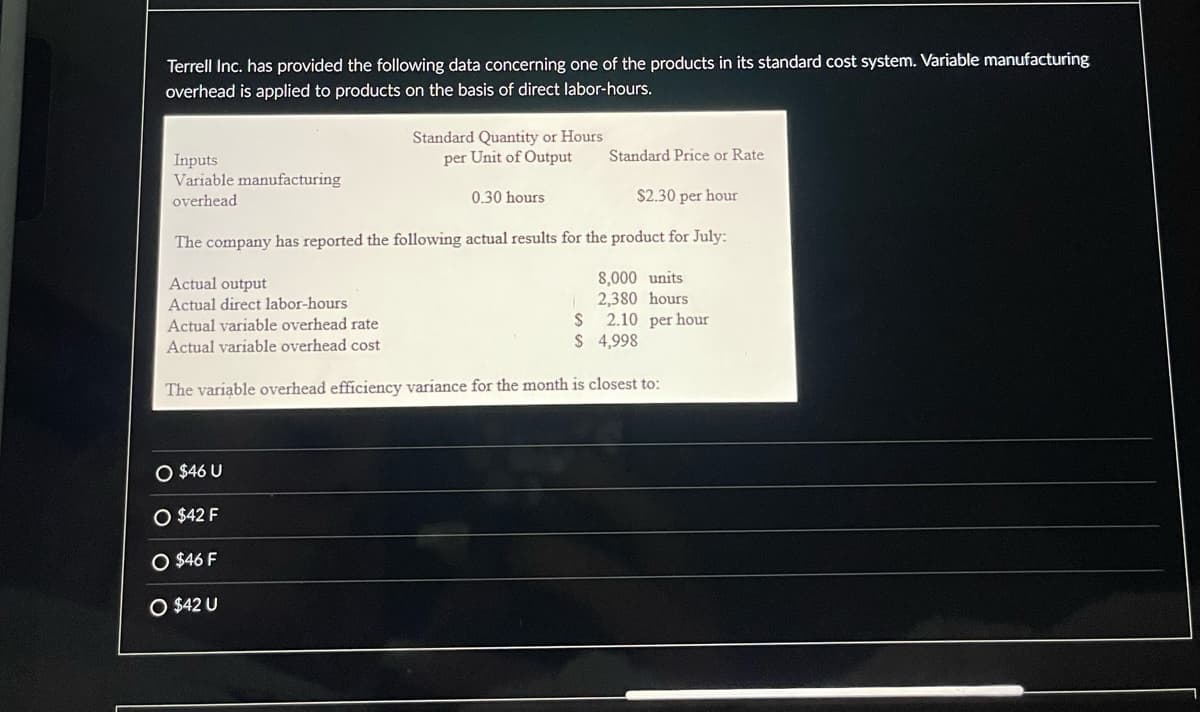 Terrell Inc. has provided the following data concerning one of the products in its standard cost system. Variable manufacturing
overhead is applied to products on the basis of direct labor-hours.
Inputs
Variable manufacturing
overhead
O $46 U
$2.30 per hour
The company has reported the following actual results for the product for July:
Actual output
Actual direct labor-hours
Actual variable overhead rate
S
2.10 per hour
Actual variable overhead cost
$
4,998
The variable overhead efficiency variance for the month is closest to:
$42 F
Standard Quantity or Hours
per Unit of Output
O $46 F
O $42 U
Standard Price or Rate
0.30 hours
8,000 units
2,380 hours