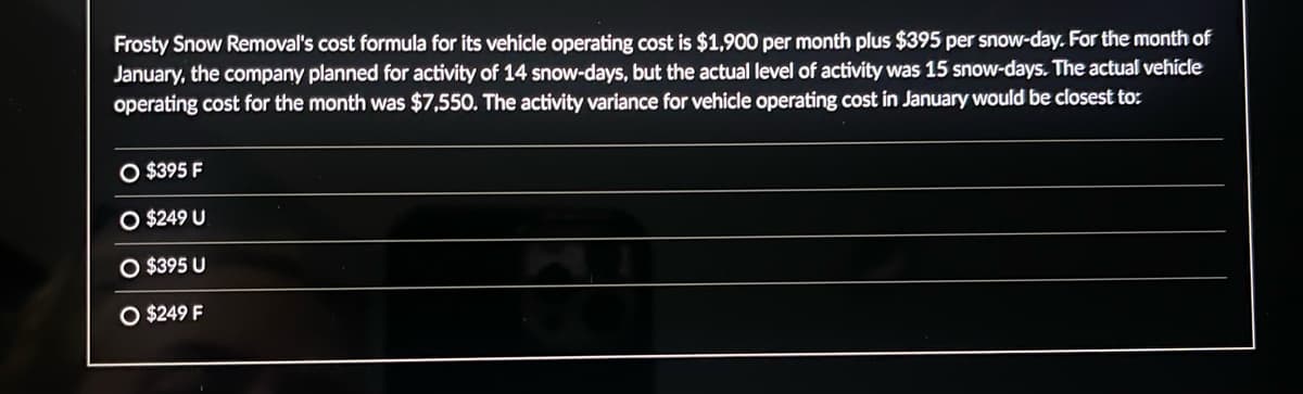 Frosty Snow Removal's cost formula for its vehicle operating cost is $1,900 per month plus $395 per snow-day. For the month of
January, the company planned for activity of 14 snow-days, but the actual level of activity was 15 snow-days. The actual vehicle
operating cost for the month was $7,550. The activity variance for vehicle operating cost in January would be closest to:
O $395 F
O $249 U
O $395 U
O $249 F