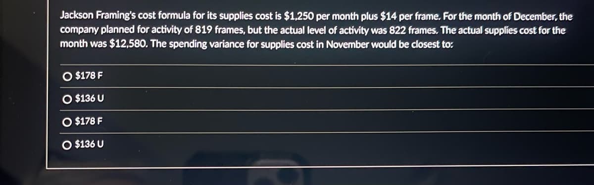 Jackson Framing's cost formula for its supplies cost is $1,250 per month plus $14 per frame. For the month of December, the
company planned for activity of 819 frames, but the actual level of activity was 822 frames. The actual supplies cost for the
month was $12,580. The spending variance for supplies cost in November would be closest to:
O $178 F
$136 U
O $178 F
O $136 U