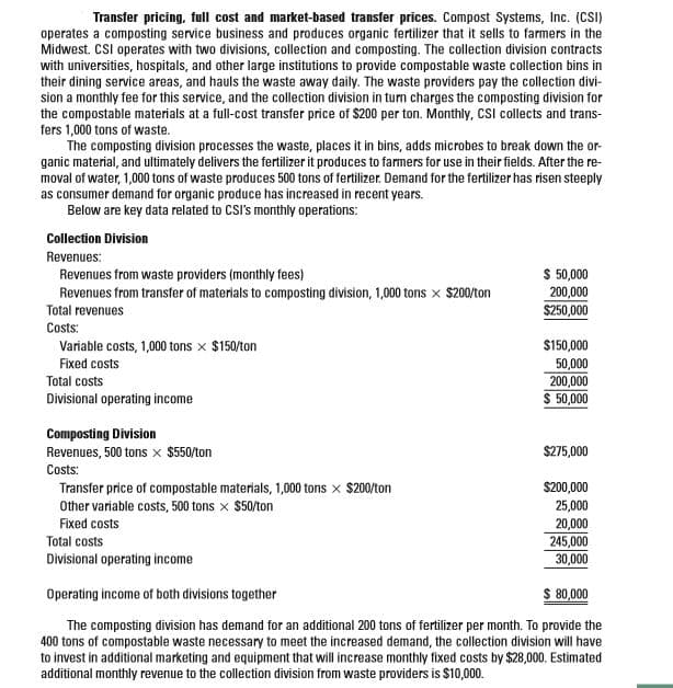 Transfer pricing, full cost and market-based transfer prices. Compost Systems, Inc. (CSI)
operates a composting service business and produces organic fertilizer that it sells to farmers in the
Midwest. CSI operates with two divisions, collection and composting. The collection division contracts
with universities, hospitals, and other large institutions to provide compostable waste collection bins in
their dining service areas, and hauls the waste away daily. The waste providers pay the collection divi-
sion a monthly fee for this service, and the collection division in turn charges the composting division for
the compostable materials at a full-cost transfer price of $200 per ton. Monthly, CSI collects and trans-
fers 1,000 tons of waste.
The composting division processes the waste, places it in bins, adds microbes to break down the or-
ganic material, and ultimately delivers the fertilizer it produces to farmers for use in their fields. After the re-
moval of water, 1,000 tons of waste produces 500 tons of fertilizer. Demand for the fertilizer has risen steeply
as consumer demand for organic produce has increased in recent years.
Below are key data related to CSI's monthly operations:
Collection Division
Revenues:
$ 50,000
200,000
$250,000
Revenues from waste providers (monthly fees)
Revenues from transfer of materials to composting division, 1,000 tons x $200/ton
Total revenues
Costs:
Variable costs, 1,000 tons x $150/ton
$150,000
Fixed costs
50,000
200,000
$ 50,000
Total costs
Divisional operating income
Composting Division
Revenues, 500 tons x $550/ton
$275,000
Costs:
Transfer price of compostable materials, 1,000 tons x $200/ton
Other variable costs, 500 tons x $50/ton
$200,000
25,000
20,000
245,000
30,000
Fixed costs
Total costs
Divisional operating income
Operating income of both divisions together
$ 80,000
The composting division has demand for an additional 200 tons of fertilizer per month. To provide the
400 tons of compostable waste necessary to meet the increased demand, the collection division will have
to invest in additional marketing and equipment that will increase monthly fixed costs by $28,000. Estimated
additional monthly revenue to the collection division from waste providers is $10,000.
