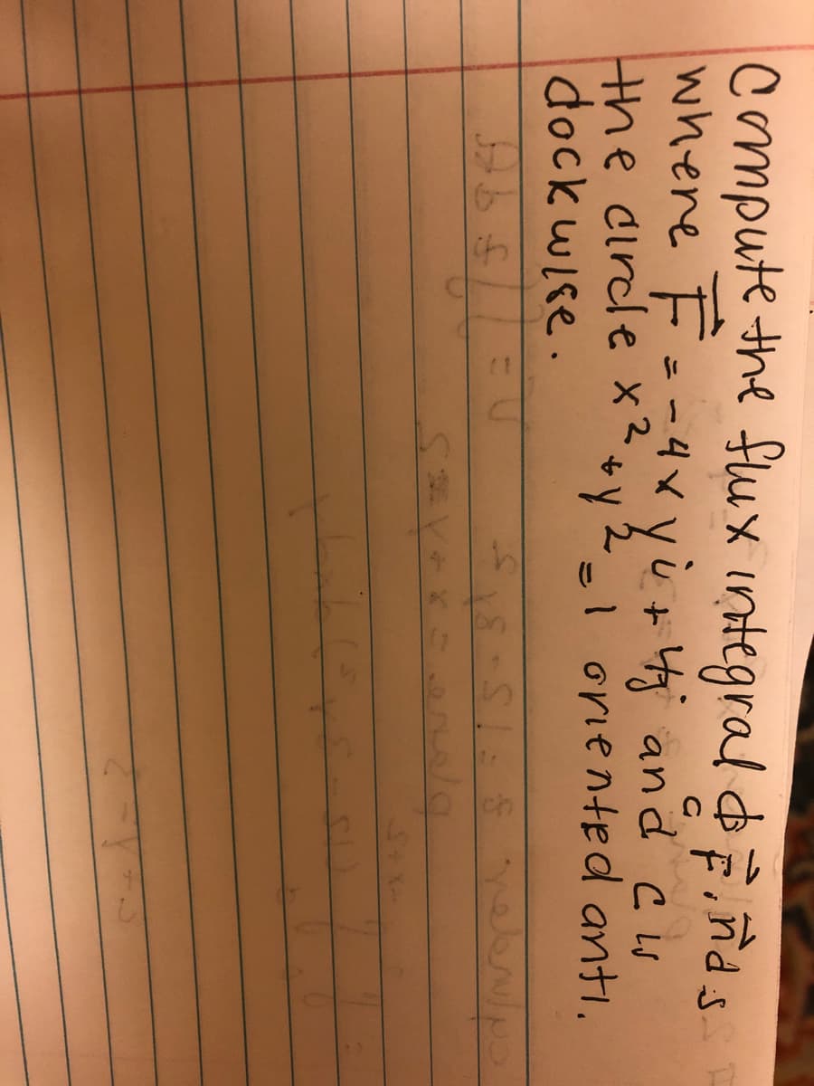 **Problem Statement:**

Compute the flux integral ∫C **F** · d**r**, where **F** = -4x **i** + 4y **j** and C is the circle x² + y² = 1 oriented anti-clockwise.

**Solution:**

1. Parameterize the circle x² + y² = 1 using:
   - x = cos(t)
   - y = sin(t)
   - 0 ≤ t ≤ 2π

2. The vector field **F** becomes:
   \[
   \begin{align*}
   F & = -4(\cos(t)) \, \mathbf{i} + 4(\sin(t)) \, \mathbf{j} \\
   & = -4\cos(t) \, \mathbf{i} + 4\sin(t) \, \mathbf{j}
   \end{align*}
   \]

3. The differential arc length along C is given by:
   \[
   \begin{align*}
   d\mathbf{r} & = \frac{d}{dt}(\cos(t), \sin(t)) \, dt \\
   & = (-\sin(t) \, \mathbf{i} + \cos(t) \, \mathbf{j}) \, dt
   \end{align*}
   \]

4. Compute **F** · d**r**:
   \[
   \begin{align*}
   \mathbf{F} \cdot d\mathbf{r} & = (-4\cos(t), 4\sin(t)) \cdot (-\sin(t), \cos(t)) \, dt \\
   & = (4\cos(t)\sin(t) + 4\sin(t)\cos(t)) \, dt \\
   & = 2\sin(2t) \, dt
   \end{align*}
   \]

5. Evaluate the integral:
   \[
   \begin{align*}
   \int_0^{2\pi} 2\sin(2t) \, dt & = \left[-\cos(2t)\right]_0^{2\pi} \\
   & = -\cos(4\pi) + \cos(0) \\
   & = -1 + 1 \\
   & = 0
   \end{