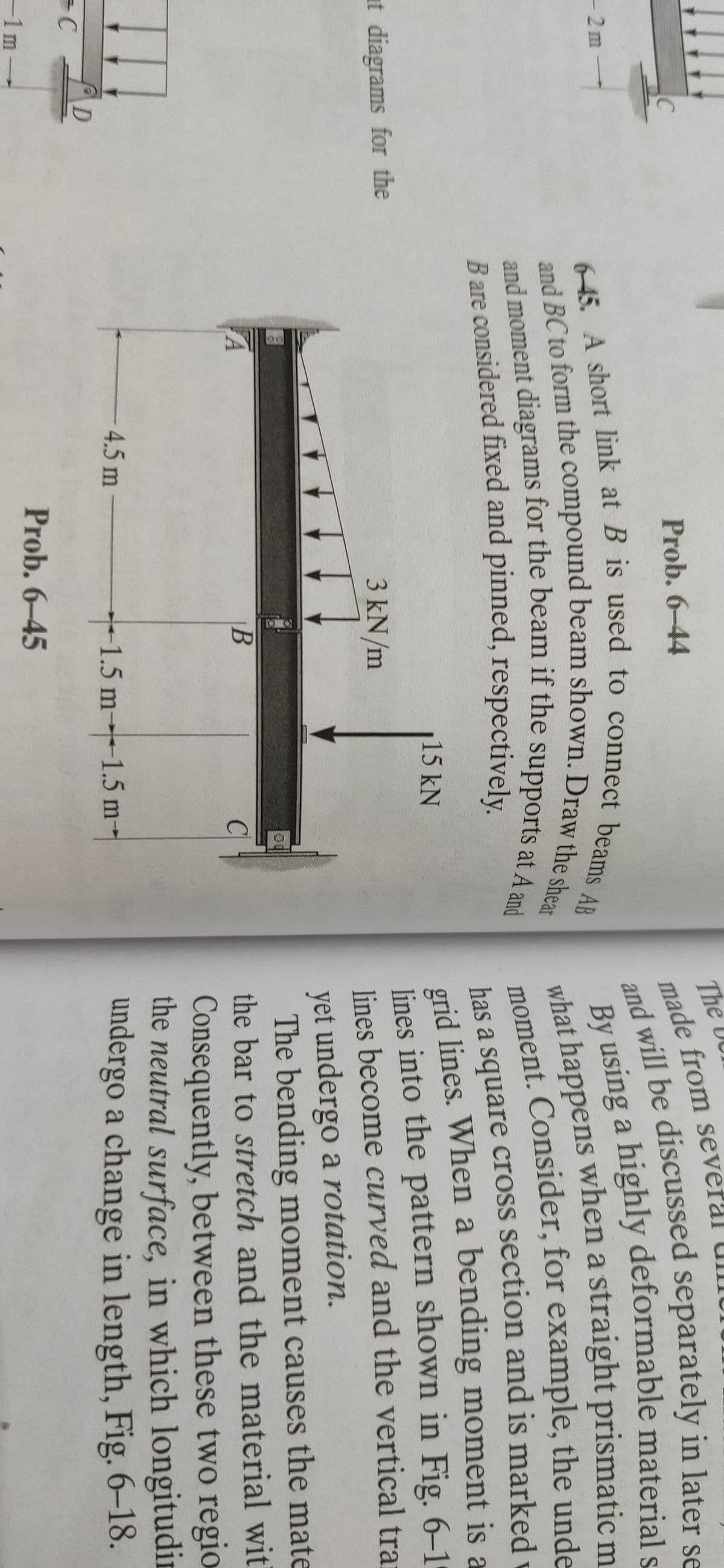 The UC
made from several Ul
m will be discussed separately in later se
Prob. 6-44
-2m
moment. Consider, for example, the unde
has a square cross section and is marked
grid lines. When a bending moment is a
lines into the pattern shown in Fig. 6–1
lines become curved and the vertical trai
15 kN
at diagrams for the
3 kN/m
yet undergo a rotation.
The bending moment causes the mate
the bar to stretch and the material wit
Consequently, between these two regio
the neutral surface, in which longitudir
undergo a change in length, Fig. 6–18.
4.5m
D
1.5 m-1.5 m-
made from severa
and will be in se
By a highly s-
-1m
what happens when a m_
Prob. 6-45
