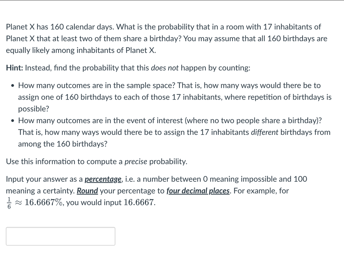 Planet X has 160 calendar days. What is the probability that in a room with 17 inhabitants of
Planet X that at least two of them share a birthday? You may assume that all 160 birthdays are
equally likely among inhabitants of Planet X.
Hint: Instead, find the probability that this does not happen by counting:
• How many outcomes are in the sample space? That is, how many ways would there be to
assign one of 160 birthdays to each of those 17 inhabitants, where repetition of birthdays is
possible?
• How many outcomes are in the event of interest (where no two people share a birthday)?
That is, how many ways would there be to assign the 17 inhabitants different birthdays from
among the 160 birthdays?
Use this information to compute a precise probability.
Input your answer as a percentage, i.e. a number between O meaning impossible and 100
meaning a certainty. Round your percentage to four decimal places. For example, for
1/6
≈ 16.6667%, you would input 16.6667.